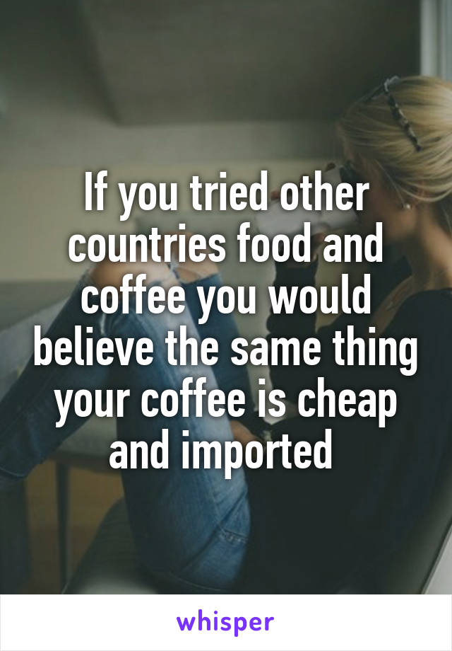 If you tried other countries food and coffee you would believe the same thing your coffee is cheap and imported 