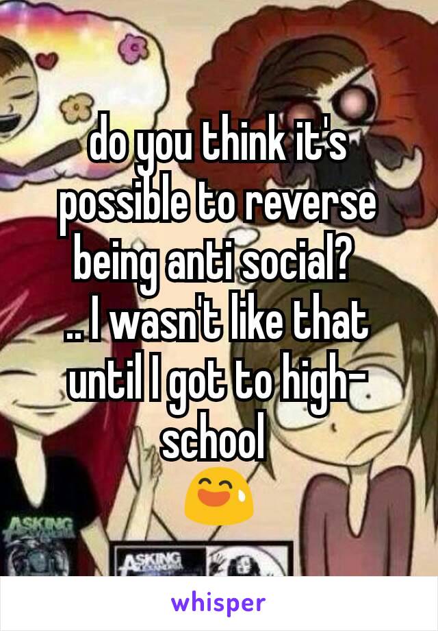 do you think it's possible to reverse being anti social? 
.. I wasn't like that until I got to high-school 
😅