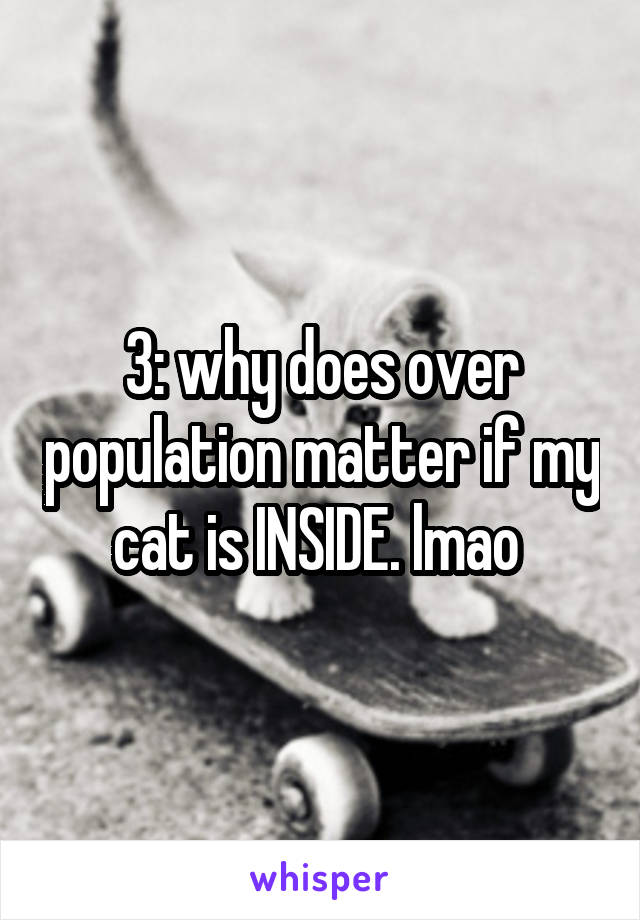 3: why does over population matter if my cat is INSIDE. lmao 