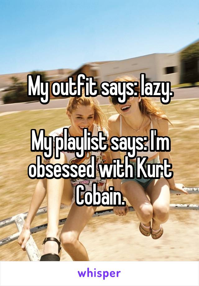 My outfit says: lazy.

My playlist says: I'm obsessed with Kurt Cobain.
