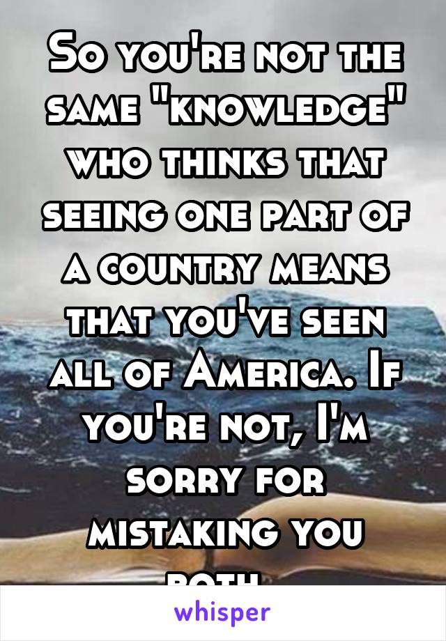 So you're not the same "knowledge" who thinks that seeing one part of a country means that you've seen all of America. If you're not, I'm sorry for mistaking you both. 