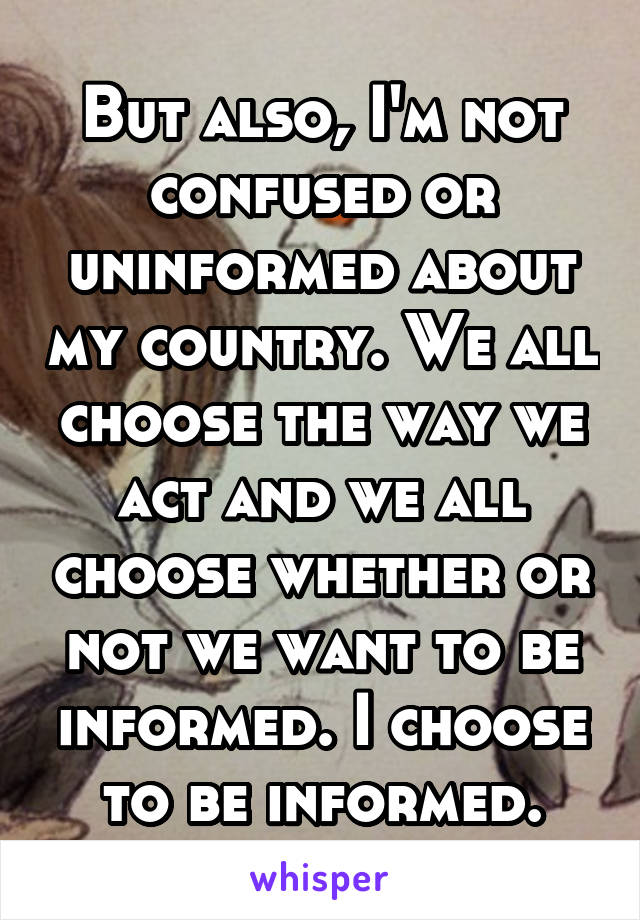 But also, I'm not confused or uninformed about my country. We all choose the way we act and we all choose whether or not we want to be informed. I choose to be informed.