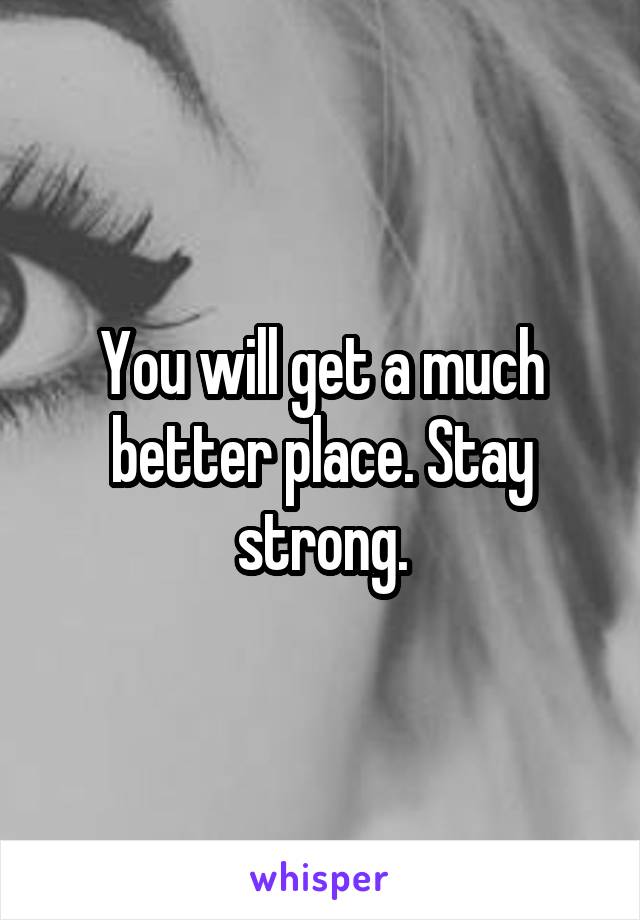 You will get a much better place. Stay strong.