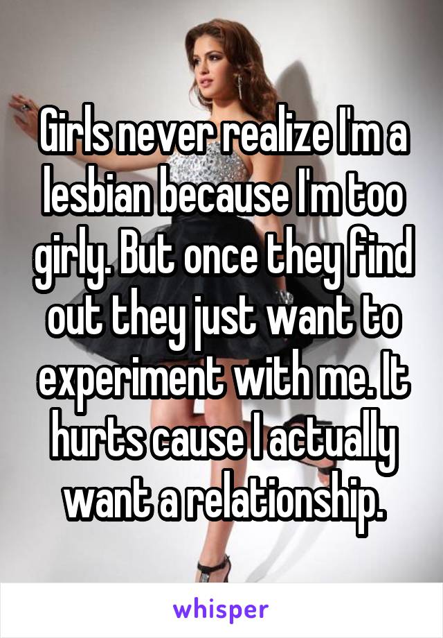 Girls never realize I'm a lesbian because I'm too girly. But once they find out they just want to experiment with me. It hurts cause I actually want a relationship.