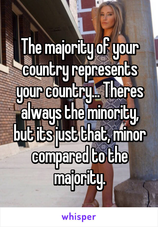 The majority of your country represents your country... Theres always the minority, but its just that, minor compared to the majority.