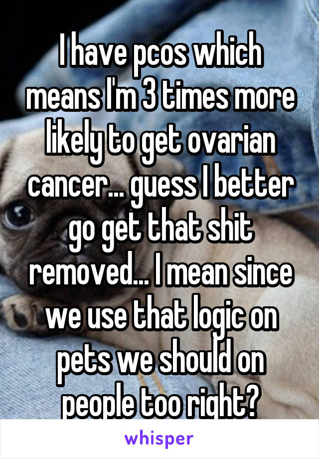 I have pcos which means I'm 3 times more likely to get ovarian cancer... guess I better go get that shit removed... I mean since we use that logic on pets we should on people too right?