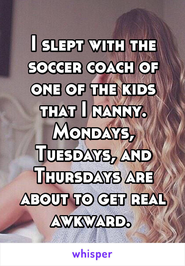 I slept with the soccer coach of one of the kids that I nanny. Mondays, Tuesdays, and Thursdays are about to get real awkward. 