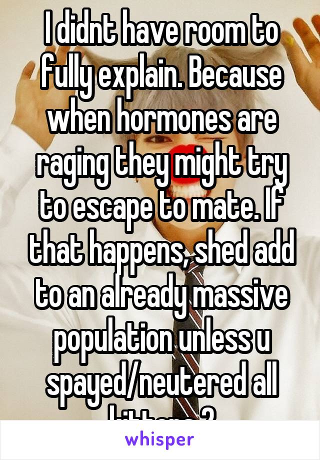 I didnt have room to fully explain. Because when hormones are raging they might try to escape to mate. If that happens, shed add to an already massive population unless u spayed/neutered all kittens 2