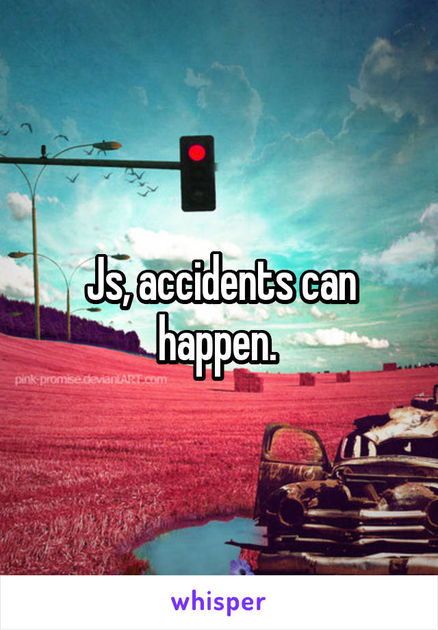 Js, accidents can happen. 