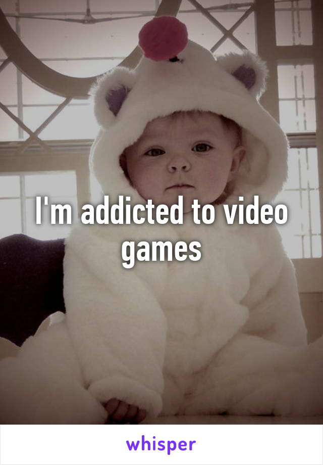 I'm addicted to video games