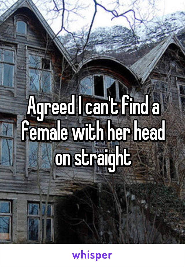 Agreed I can't find a female with her head on straight