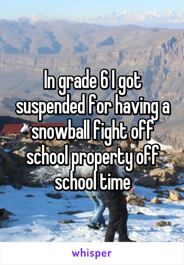 In grade 6 I got suspended for having a snowball fight off school property off school time
