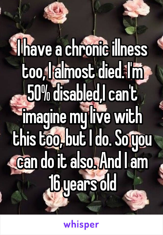 I have a chronic illness too, I almost died. I'm 50% disabled,I can't imagine my live with this too, but I do. So you can do it also. And I am 16 years old
