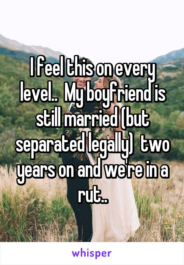 I feel this on every level..  My boyfriend is still married (but separated legally)  two years on and we're in a rut..