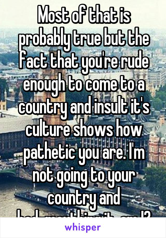 Most of that is probably true but the fact that you're rude enough to come to a country and insult it's culture shows how pathetic you are. I'm not going to your country and bad-mouthing it, am I?