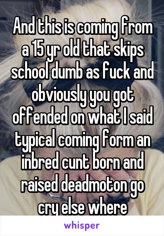 And this is coming from a 15 yr old that skips school dumb as fuck and obviously you got offended on what I said typical coming form an inbred cunt born and raised deadmoton go cry else where
