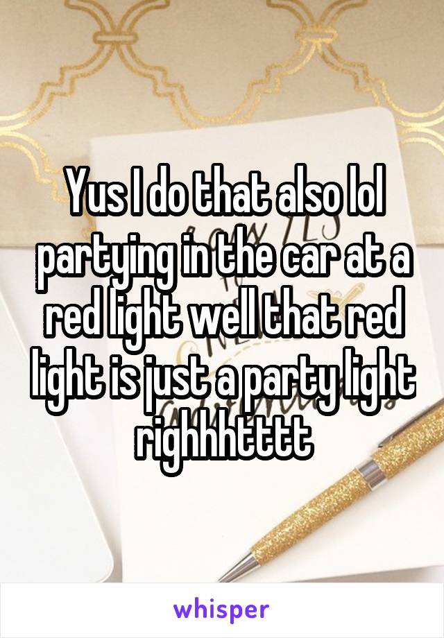 Yus I do that also lol partying in the car at a red light well that red light is just a party light righhhtttt