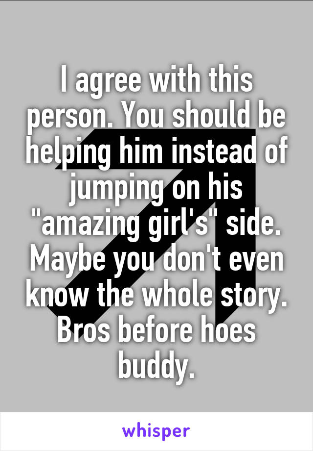 I agree with this person. You should be helping him instead of jumping on his "amazing girl's" side. Maybe you don't even know the whole story. Bros before hoes buddy.