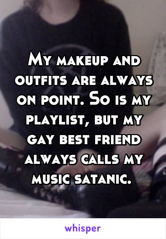 My makeup and outfits are always on point. So is my playlist, but my gay best friend always calls my music satanic. 
