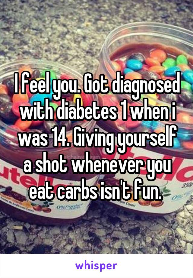 I feel you. Got diagnosed with diabetes 1 when i was 14. Giving yourself a shot whenever you eat carbs isn't fun. 