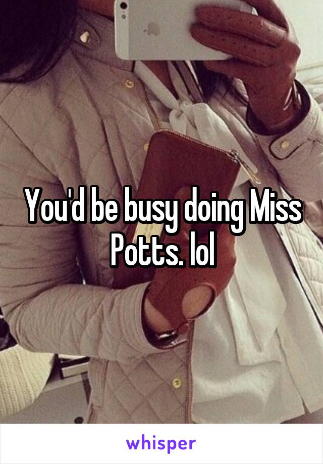 You'd be busy doing Miss Potts. lol