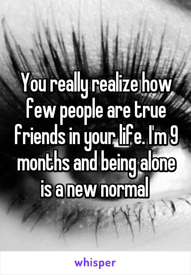 You really realize how few people are true friends in your life. I'm 9 months and being alone is a new normal 