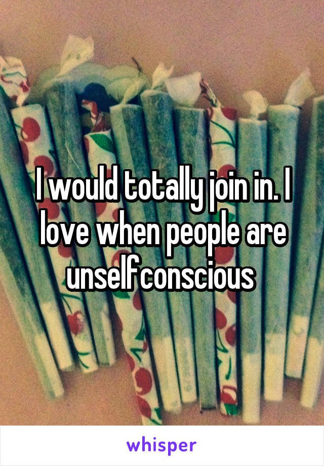 I would totally join in. I love when people are unselfconscious 