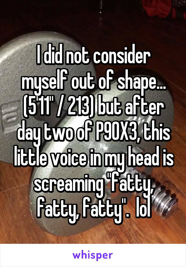 I did not consider myself out of shape... (5'11" / 213) but after day two of P90X3, this little voice in my head is screaming "fatty, fatty, fatty".  lol