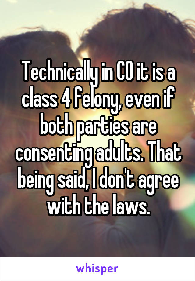 Technically in CO it is a class 4 felony, even if both parties are consenting adults. That being said, I don't agree with the laws.