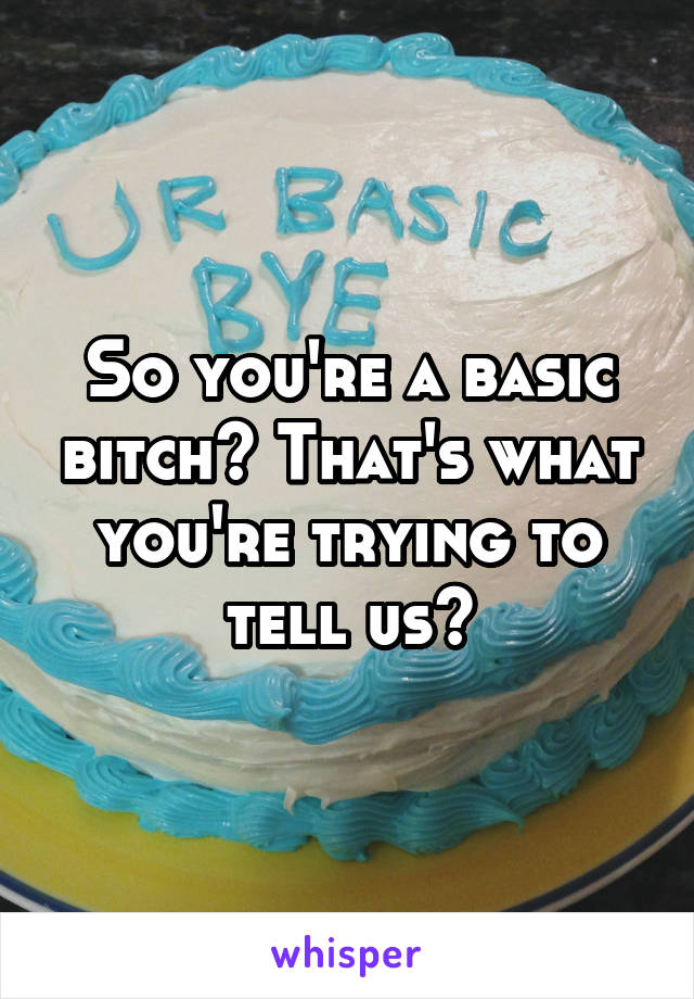 So you're a basic bitch? That's what you're trying to tell us?