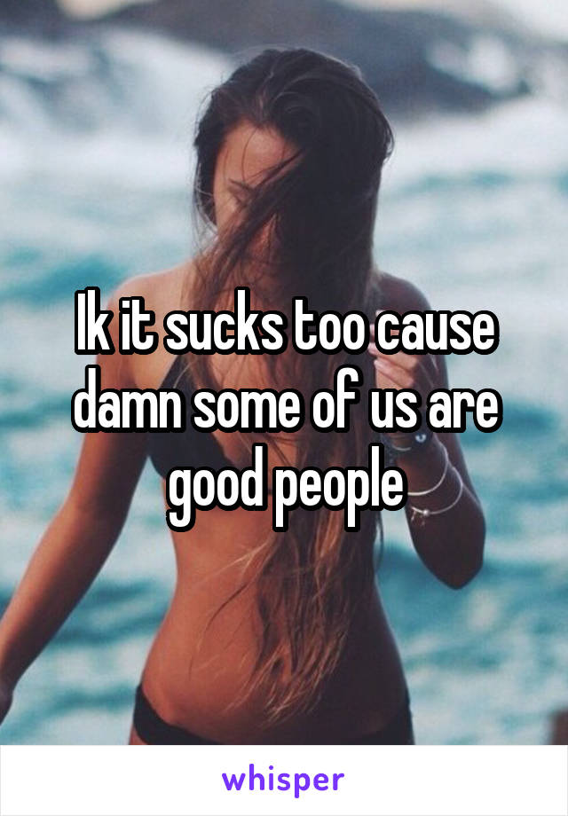 Ik it sucks too cause damn some of us are good people