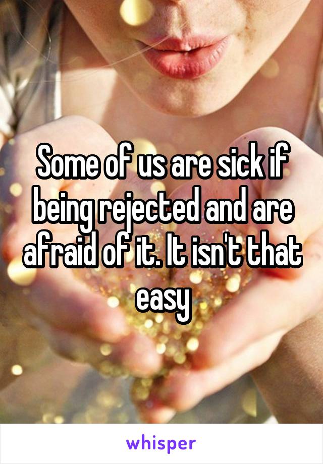 Some of us are sick if being rejected and are afraid of it. It isn't that easy