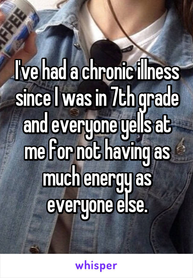 I've had a chronic illness since I was in 7th grade and everyone yells at me for not having as much energy as everyone else.