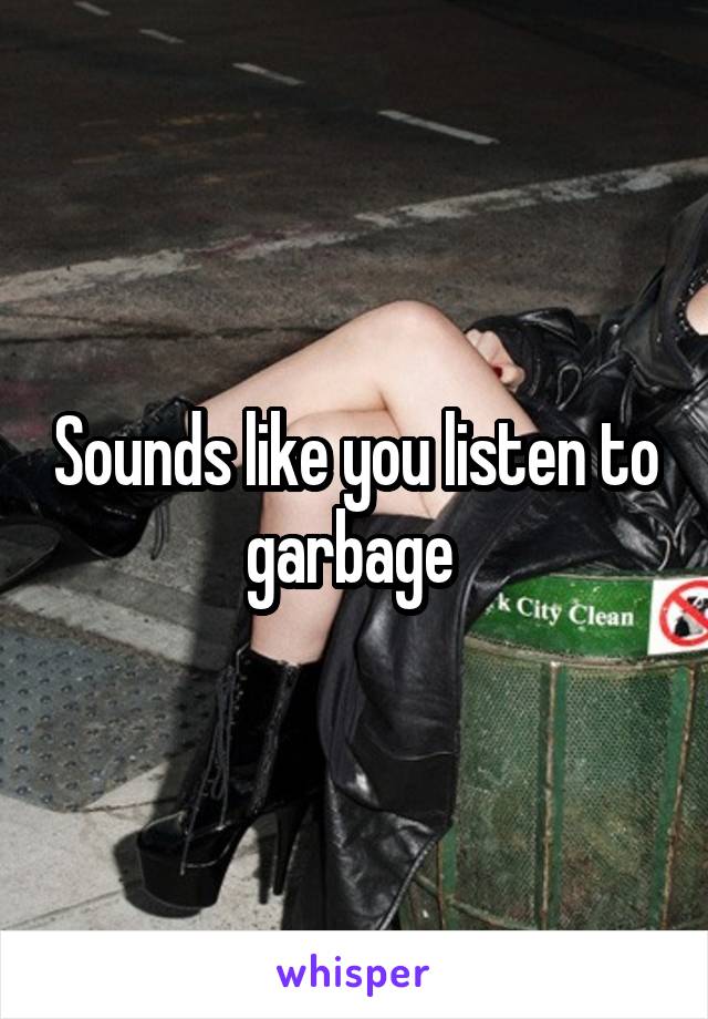 Sounds like you listen to garbage 