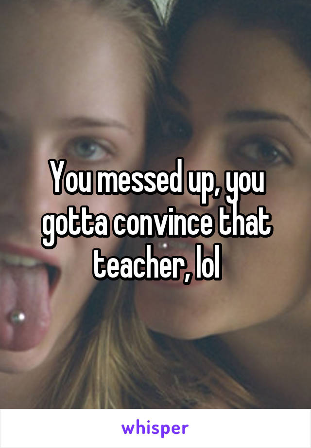 You messed up, you gotta convince that teacher, lol