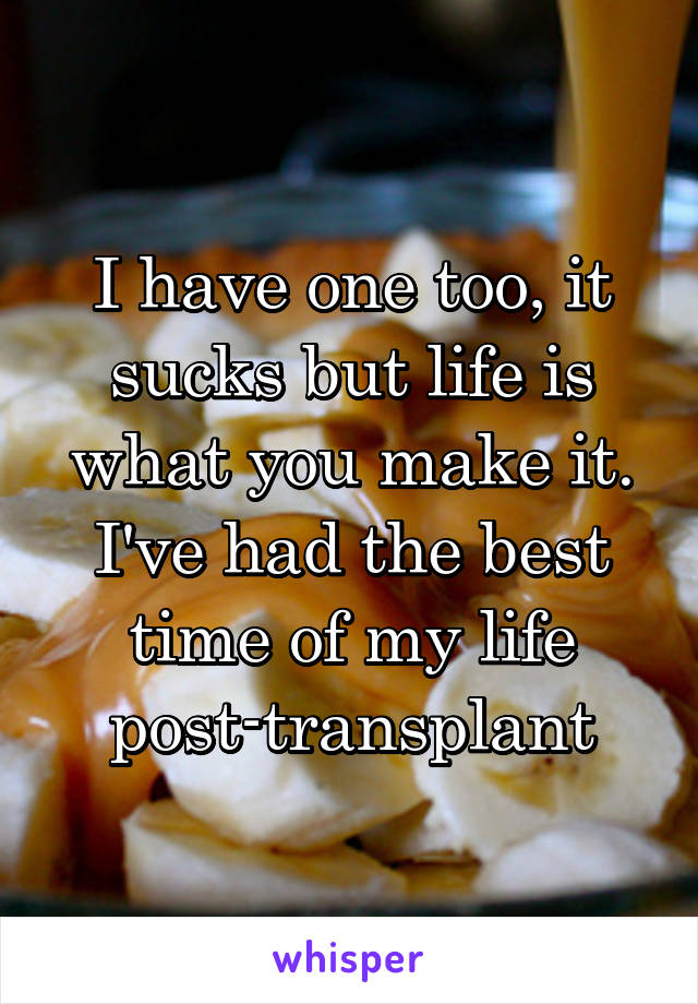 I have one too, it sucks but life is what you make it. I've had the best time of my life post-transplant