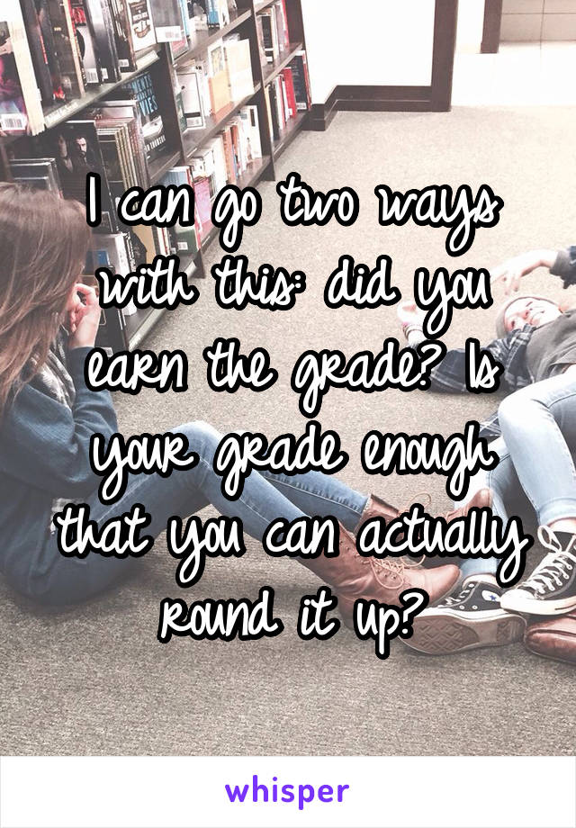 I can go two ways with this: did you earn the grade? Is your grade enough that you can actually round it up?