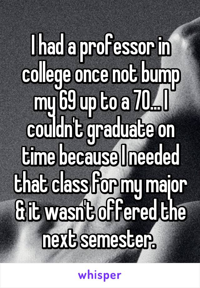 I had a professor in college once not bump my 69 up to a 70... I couldn't graduate on time because I needed that class for my major & it wasn't offered the next semester. 