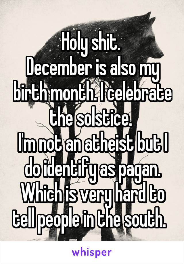 Holy shit. 
December is also my birth month. I celebrate the solstice. 
I'm not an atheist but I do identify as pagan. Which is very hard to tell people in the south.  