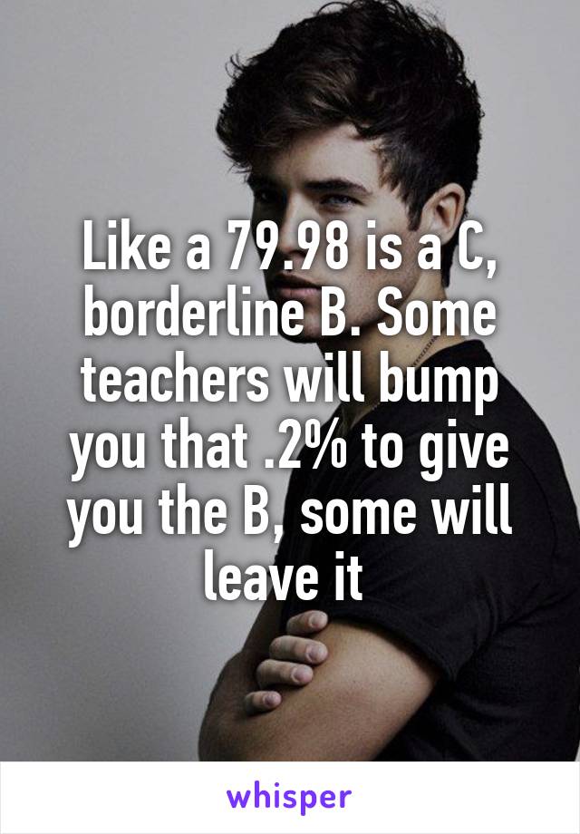 Like a 79.98 is a C, borderline B. Some teachers will bump you that .2% to give you the B, some will leave it 