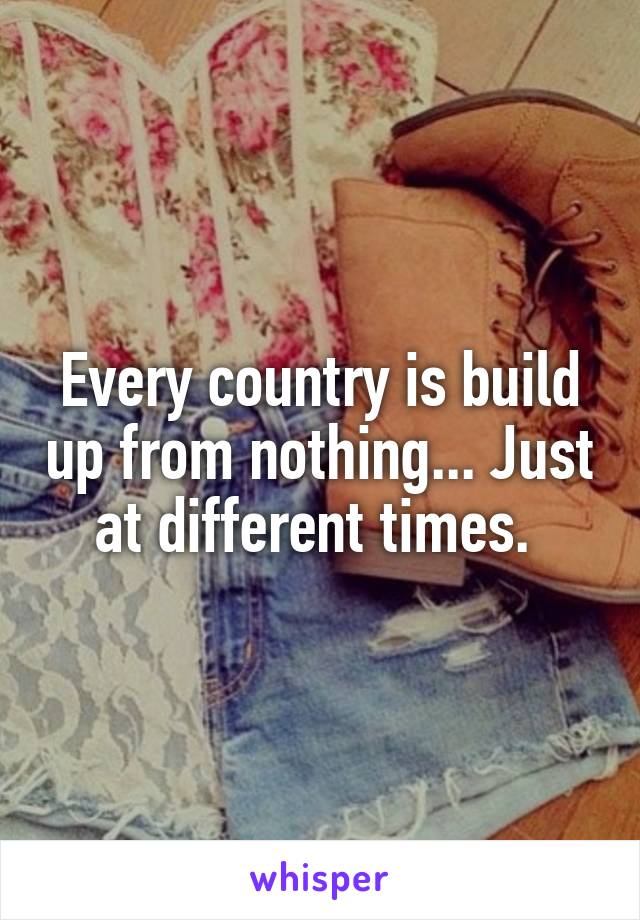 Every country is build up from nothing... Just at different times. 