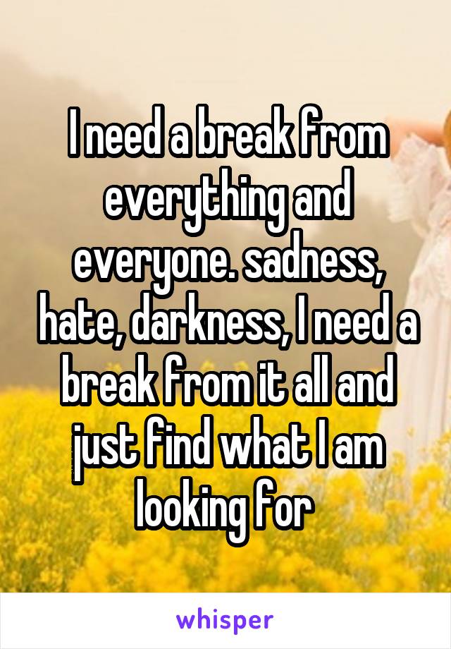 I need a break from everything and everyone. sadness, hate, darkness, I need a break from it all and just find what I am looking for 
