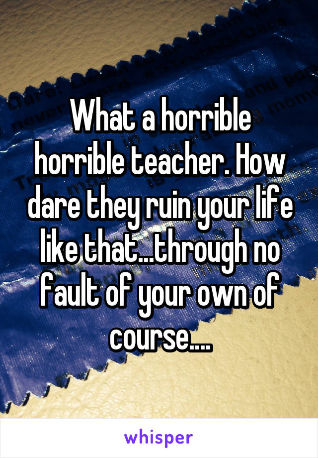 What a horrible horrible teacher. How dare they ruin your life like that...through no fault of your own of course....