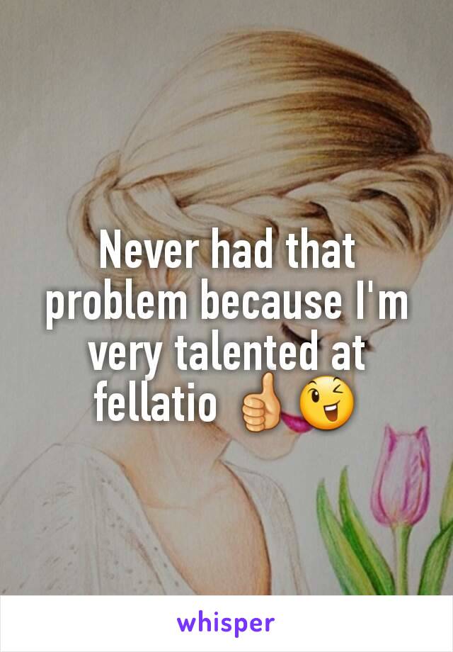 Never had that problem because I'm very talented at fellatio 👍😉