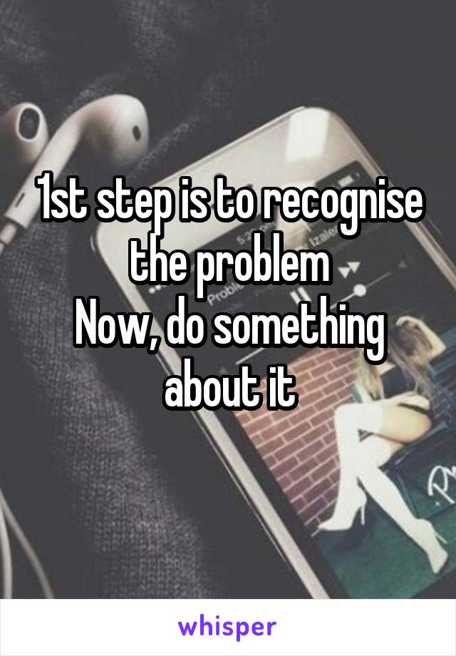 1st step is to recognise the problem
Now, do something about it
