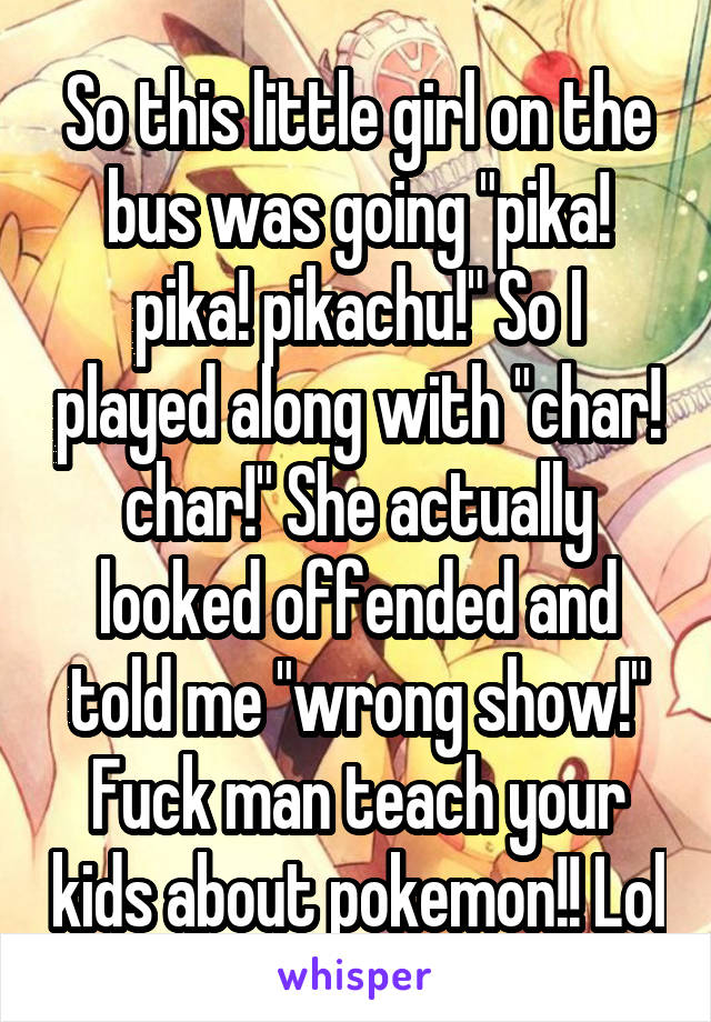So this little girl on the bus was going "pika! pika! pikachu!" So I played along with "char! char!" She actually looked offended and told me "wrong show!" Fuck man teach your kids about pokemon!! Lol