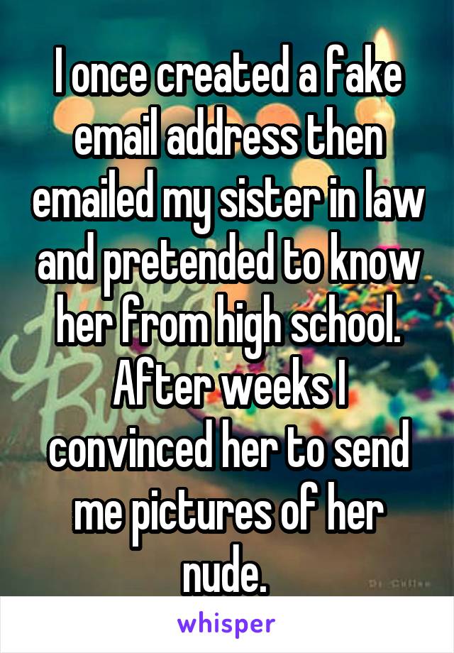 I once created a fake email address then emailed my sister in law and pretended to know her from high school. After weeks I convinced her to send me pictures of her nude. 