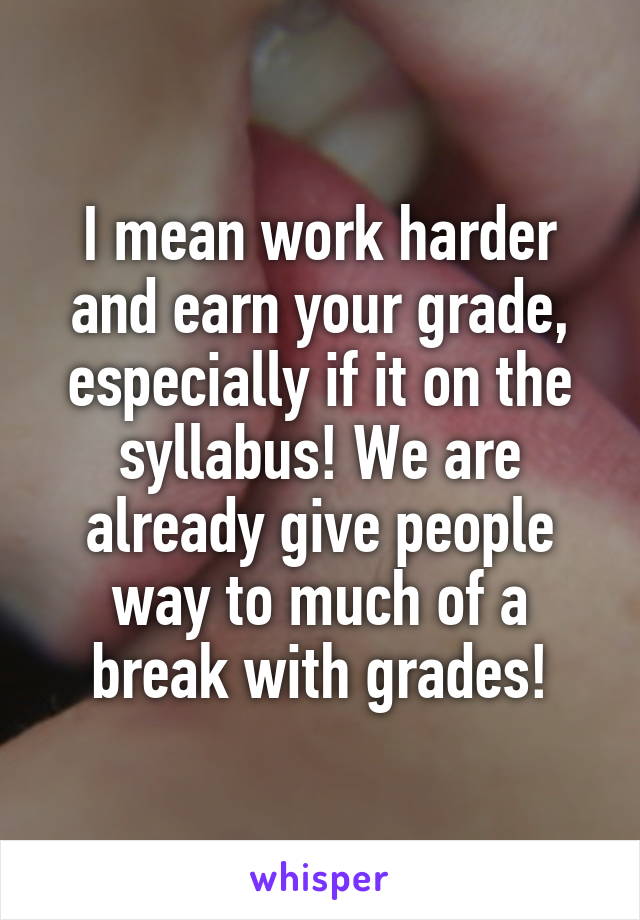 I mean work harder and earn your grade, especially if it on the syllabus! We are already give people way to much of a break with grades!