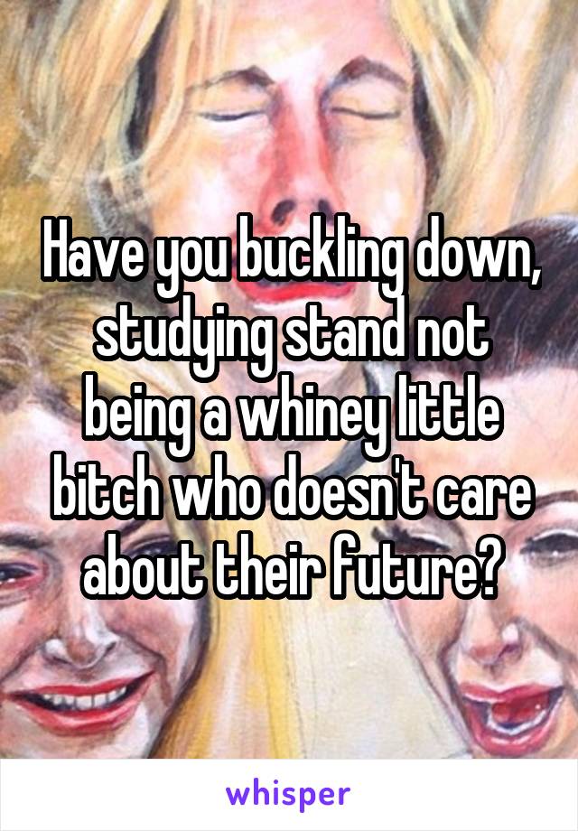 Have you buckling down, studying stand not being a whiney little bitch who doesn't care about their future?