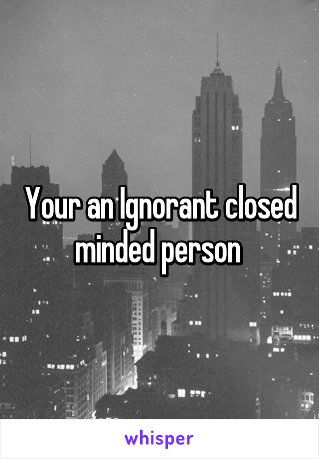 Your an Ignorant closed minded person 